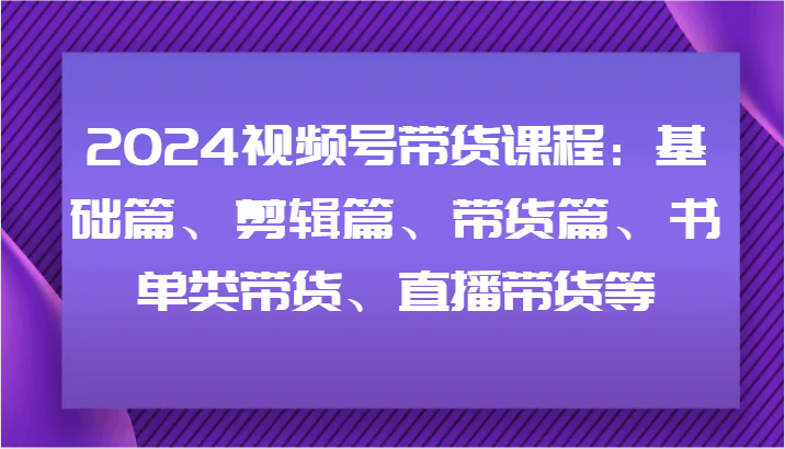 2024视频号带货课程：基础篇、剪辑篇、带货篇、书单类带货、直播带货等-金易项目网