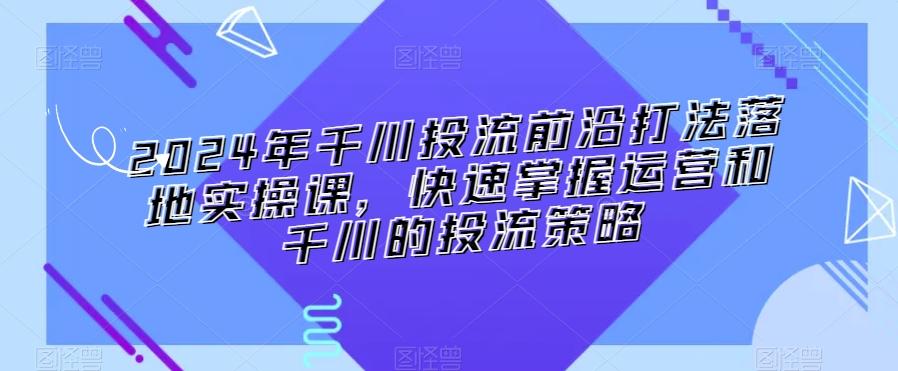 2024年千川投流前沿打法落地实操课，快速掌握运营和千川的投流策略-金易项目网