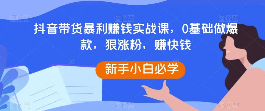 抖音带货暴利赚钱实战课，0基础做爆款，狠涨粉，赚快钱-金易项目网