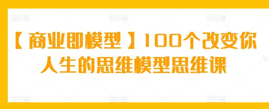 【商业即模型】100个改变你人生的思维模型思维课-金易项目网