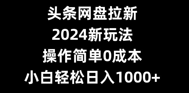 头条网盘拉新，2024新玩法，操作简单0成本，小白轻松日入1000+-金易项目网
