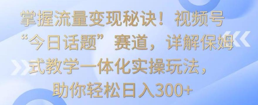 掌握流量变现秘诀！视频号“今日话题”赛道，详解保姆式教学一体化实操玩法，助你轻松日入300+【揭秘】-金易项目网